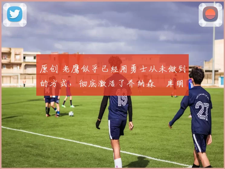 原创 老鹰似乎已经用勇士从未做到的方式，彻底激活了乔纳森・库明加