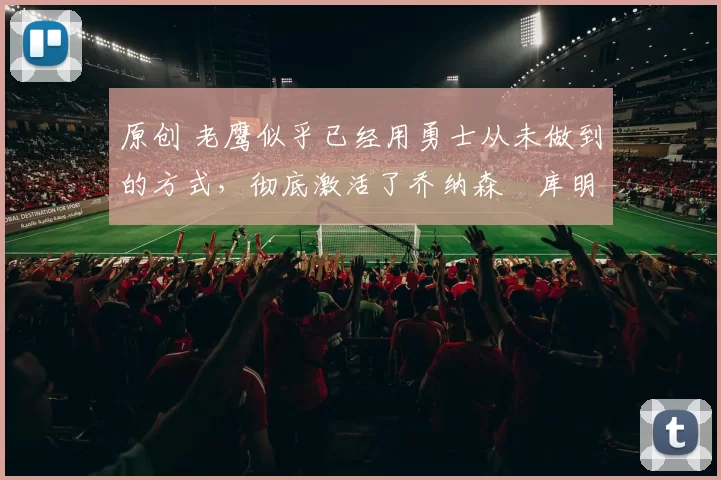 原创 老鹰似乎已经用勇士从未做到的方式，彻底激活了乔纳森・库明加