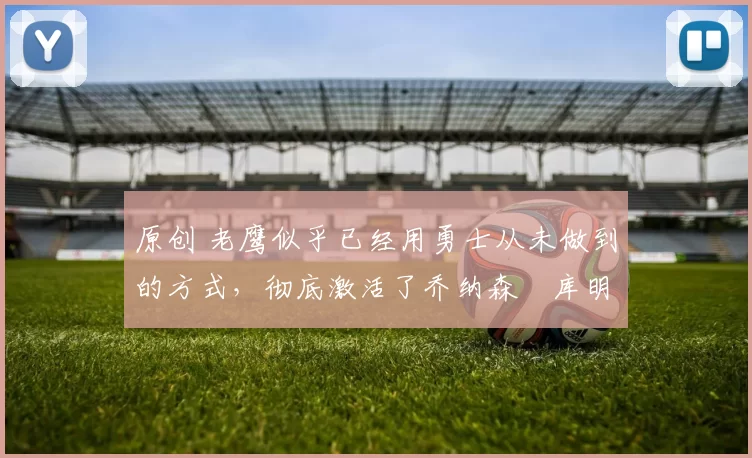 原创 老鹰似乎已经用勇士从未做到的方式,彻底激活了乔纳森・库明加