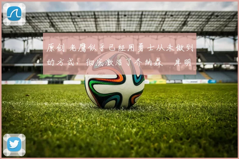 原创 老鹰似乎已经用勇士从未做到的方式，彻底激活了乔纳森・库明加