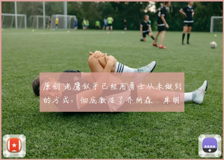 原创 老鹰似乎已经用勇士从未做到的方式，彻底激活了乔纳森・库明加