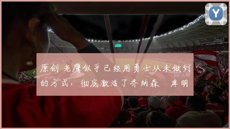 原创 老鹰似乎已经用勇士从未做到的方式,彻底激活了乔纳森・库明加