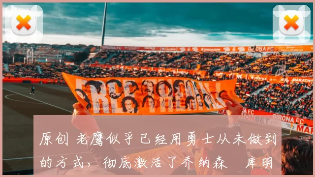 原创 老鹰似乎已经用勇士从未做到的方式，彻底激活了乔纳森・库明加