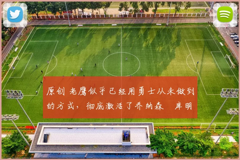 原创 老鹰似乎已经用勇士从未做到的方式,彻底激活了乔纳森・库明加