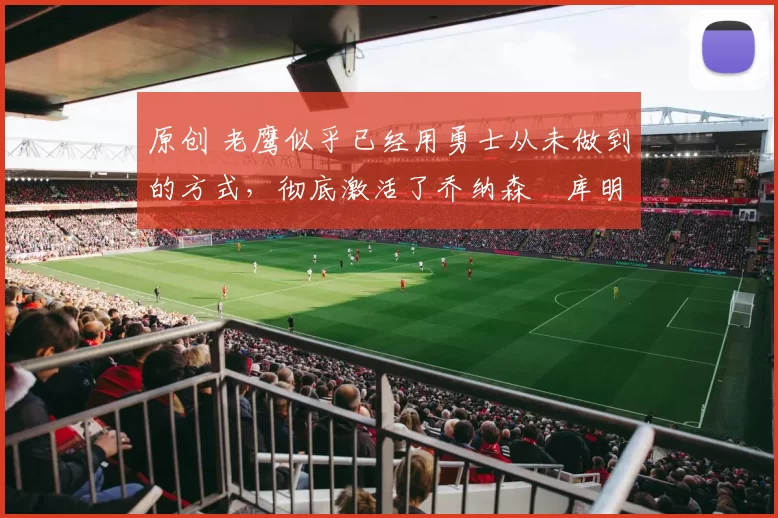 原创 老鹰似乎已经用勇士从未做到的方式,彻底激活了乔纳森・库明加