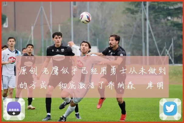 原创 老鹰似乎已经用勇士从未做到的方式，彻底激活了乔纳森・库明加