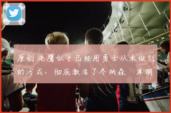 原创 老鹰似乎已经用勇士从未做到的方式，彻底激活了乔纳森・库明加