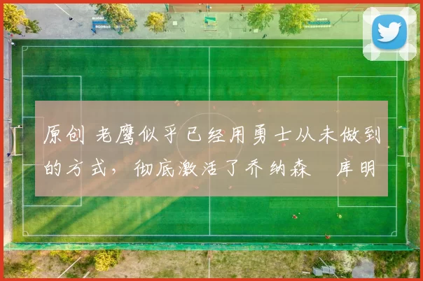 原创 老鹰似乎已经用勇士从未做到的方式，彻底激活了乔纳森・库明加