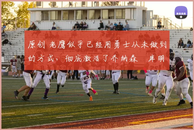 原创 老鹰似乎已经用勇士从未做到的方式，彻底激活了乔纳森・库明加