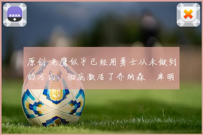 原创 老鹰似乎已经用勇士从未做到的方式,彻底激活了乔纳森・库明加