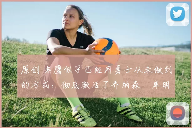 原创 老鹰似乎已经用勇士从未做到的方式，彻底激活了乔纳森・库明加