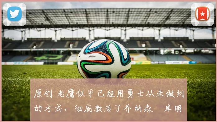 原创 老鹰似乎已经用勇士从未做到的方式,彻底激活了乔纳森・库明加