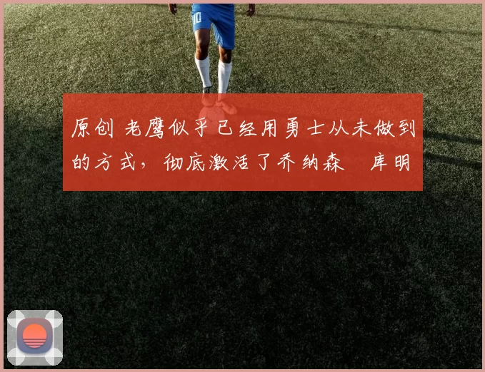 原创 老鹰似乎已经用勇士从未做到的方式，彻底激活了乔纳森・库明加