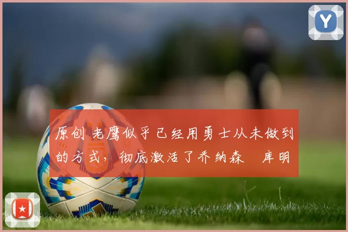 原创 老鹰似乎已经用勇士从未做到的方式，彻底激活了乔纳森・库明加