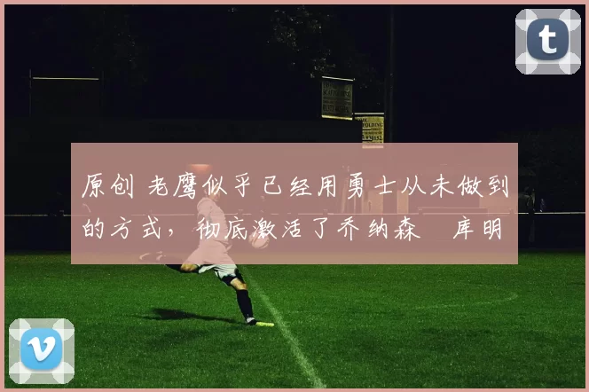 原创 老鹰似乎已经用勇士从未做到的方式，彻底激活了乔纳森・库明加