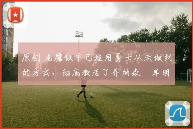 原创 老鹰似乎已经用勇士从未做到的方式,彻底激活了乔纳森・库明加