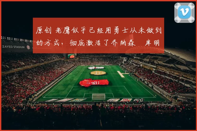 原创 老鹰似乎已经用勇士从未做到的方式,彻底激活了乔纳森・库明加