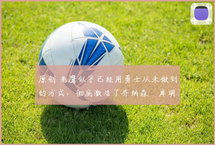 原创 老鹰似乎已经用勇士从未做到的方式，彻底激活了乔纳森・库明加