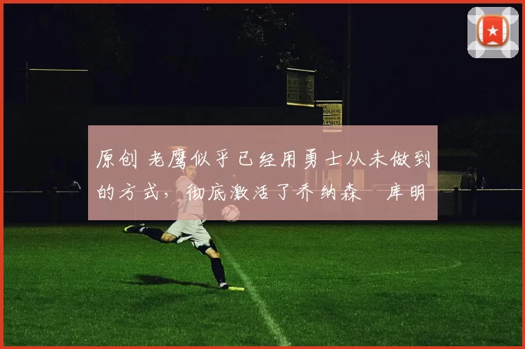 原创 老鹰似乎已经用勇士从未做到的方式，彻底激活了乔纳森・库明加