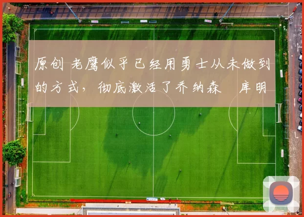 原创 老鹰似乎已经用勇士从未做到的方式,彻底激活了乔纳森・库明加