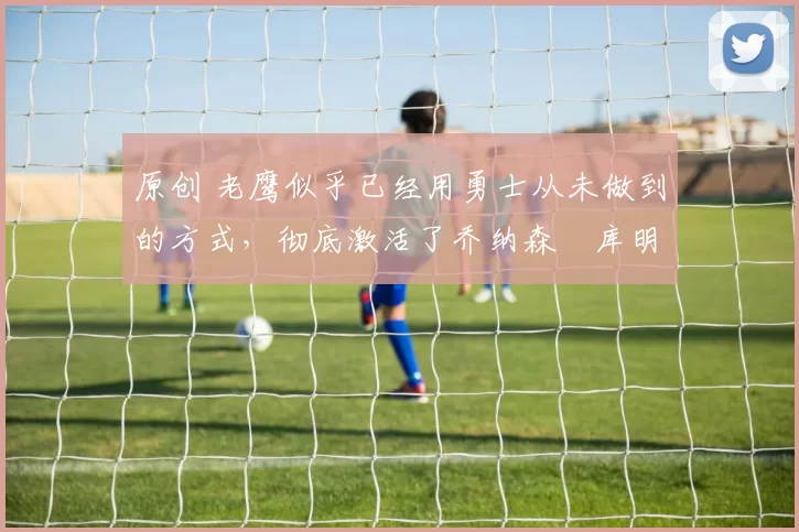 原创 老鹰似乎已经用勇士从未做到的方式，彻底激活了乔纳森・库明加