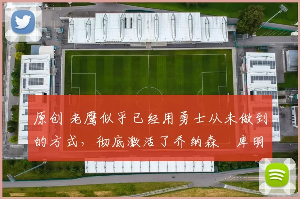 原创 老鹰似乎已经用勇士从未做到的方式,彻底激活了乔纳森・库明加