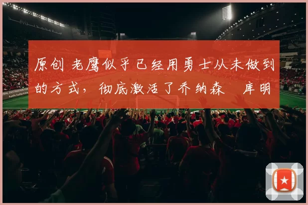 原创 老鹰似乎已经用勇士从未做到的方式，彻底激活了乔纳森・库明加