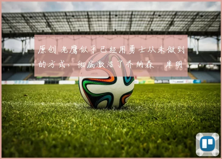 原创 老鹰似乎已经用勇士从未做到的方式,彻底激活了乔纳森・库明加