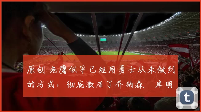 原创 老鹰似乎已经用勇士从未做到的方式，彻底激活了乔纳森・库明加