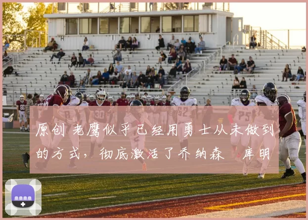 原创 老鹰似乎已经用勇士从未做到的方式,彻底激活了乔纳森・库明加