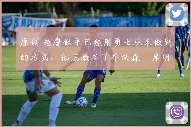 原创 老鹰似乎已经用勇士从未做到的方式，彻底激活了乔纳森・库明加