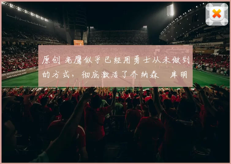 原创 老鹰似乎已经用勇士从未做到的方式，彻底激活了乔纳森・库明加