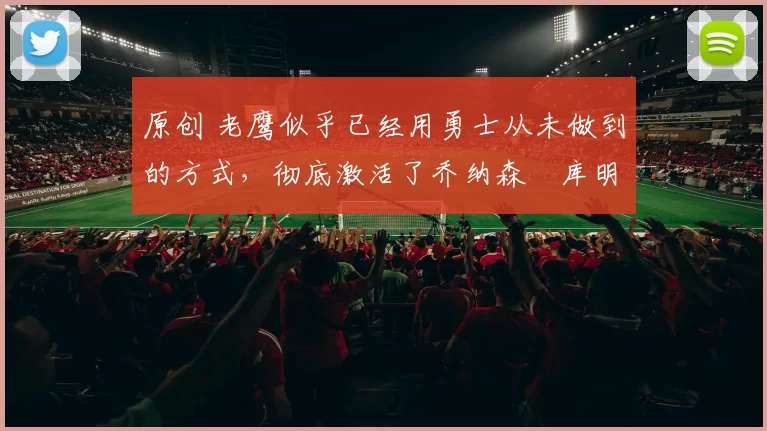 原创 老鹰似乎已经用勇士从未做到的方式，彻底激活了乔纳森・库明加