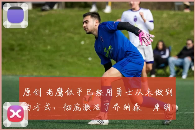 原创 老鹰似乎已经用勇士从未做到的方式,彻底激活了乔纳森・库明加