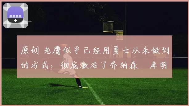 原创 老鹰似乎已经用勇士从未做到的方式，彻底激活了乔纳森・库明加