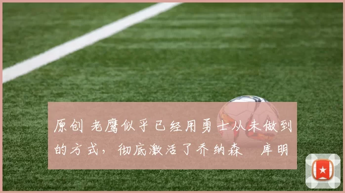 原创 老鹰似乎已经用勇士从未做到的方式，彻底激活了乔纳森・库明加