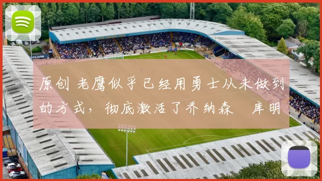 原创 老鹰似乎已经用勇士从未做到的方式,彻底激活了乔纳森・库明加