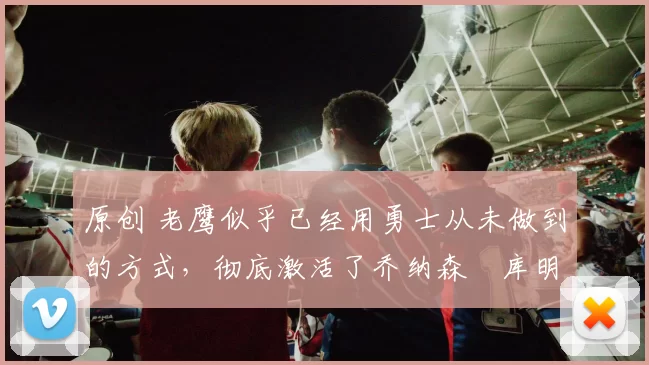 原创 老鹰似乎已经用勇士从未做到的方式，彻底激活了乔纳森・库明加