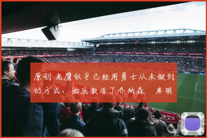 原创 老鹰似乎已经用勇士从未做到的方式，彻底激活了乔纳森・库明加