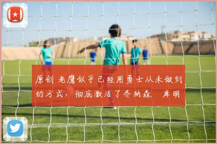 原创 老鹰似乎已经用勇士从未做到的方式,彻底激活了乔纳森・库明加