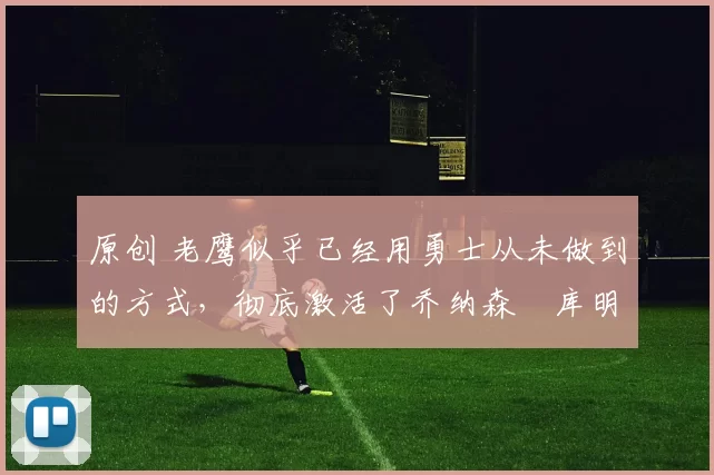 原创 老鹰似乎已经用勇士从未做到的方式,彻底激活了乔纳森・库明加