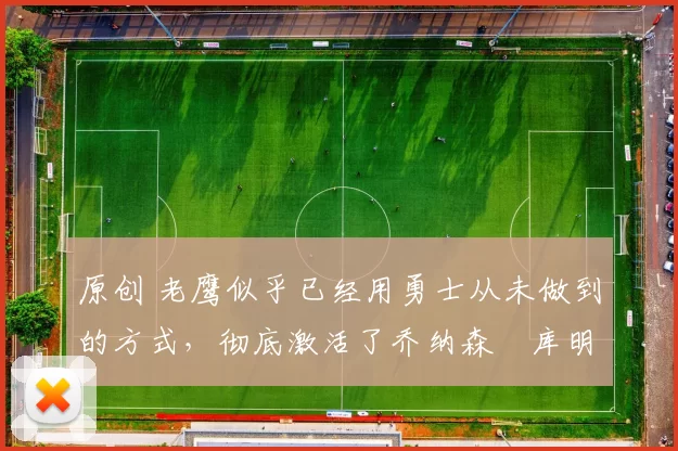 原创 老鹰似乎已经用勇士从未做到的方式，彻底激活了乔纳森・库明加