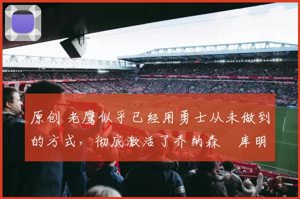 原创 老鹰似乎已经用勇士从未做到的方式，彻底激活了乔纳森・库明加