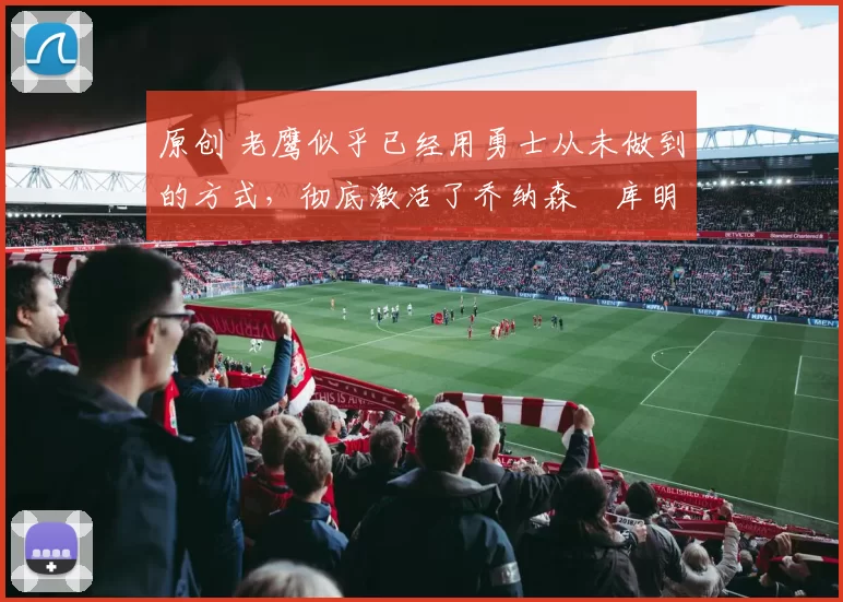 原创 老鹰似乎已经用勇士从未做到的方式，彻底激活了乔纳森・库明加