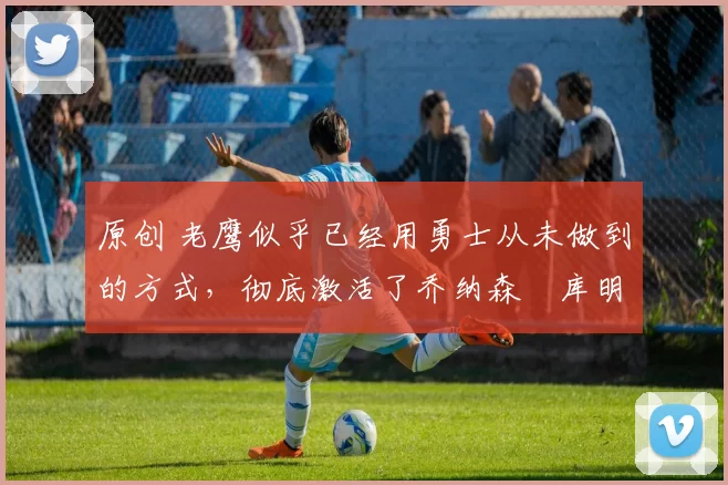 原创 老鹰似乎已经用勇士从未做到的方式，彻底激活了乔纳森・库明加