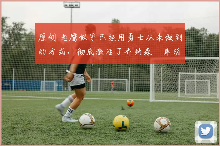 原创 老鹰似乎已经用勇士从未做到的方式,彻底激活了乔纳森・库明加