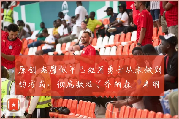 原创 老鹰似乎已经用勇士从未做到的方式,彻底激活了乔纳森・库明加