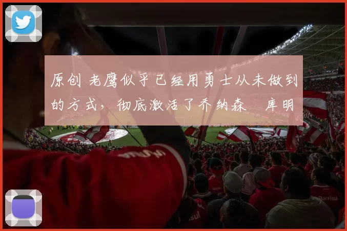 原创 老鹰似乎已经用勇士从未做到的方式，彻底激活了乔纳森・库明加