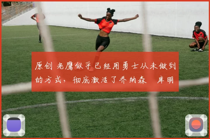 原创 老鹰似乎已经用勇士从未做到的方式,彻底激活了乔纳森・库明加