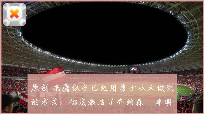 原创 老鹰似乎已经用勇士从未做到的方式，彻底激活了乔纳森・库明加